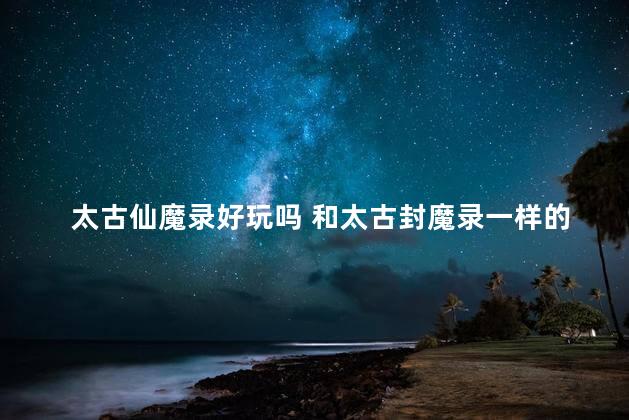 太古仙魔录好玩吗 和太古封魔录一样的游戏